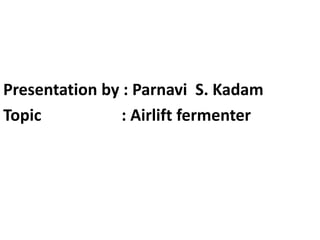 Presentation by : Parnavi S. Kadam
Topic : Airlift fermenter
 