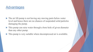 Advantages
 The air lift pump is not having any moving parts below water
level and hence there are no chances of suspended solid particles
damaging the pump.
 This pump can raise water through a bore hole of given diameter
than any other pump.
 This pump is very suitable where decompressed air is available.
 