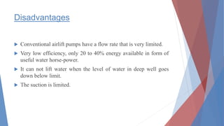 Disadvantages
 Conventional airlift pumps have a flow rate that is very limited.
 Very low efficiency, only 20 to 40% energy available in form of
useful water horse-power.
 It can not lift water when the level of water in deep well goes
down below limit.
 The suction is limited.
 
