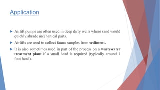 Application
 Airlift pumps are often used in deep dirty wells where sand would
quickly abrade mechanical parts.
 Airlifts are used to collect fauna samples from sediment.
 It is also sometimes used in part of the process on a wastewater
treatment plant if a small head is required (typically around 1
foot head).
 