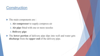 Construction
 The main components are :
1. Air compressor to supply compress air
2. Air pipe fitted with one or more nozzles
3. Delivery pipe
 The lower portion of delivery pipe dips into well and water gets
discharge from the upper end of the delivery pipe.
 