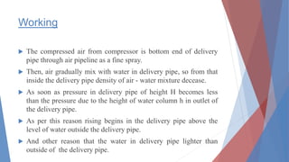 Working
 The compressed air from compressor is bottom end of delivery
pipe through air pipeline as a fine spray.
 Then, air gradually mix with water in delivery pipe, so from that
inside the delivery pipe density of air - water mixture decease.
 As soon as pressure in delivery pipe of height H becomes less
than the pressure due to the height of water column h in outlet of
the delivery pipe.
 As per this reason rising begins in the delivery pipe above the
level of water outside the delivery pipe.
 And other reason that the water in delivery pipe lighter than
outside of the delivery pipe.
 