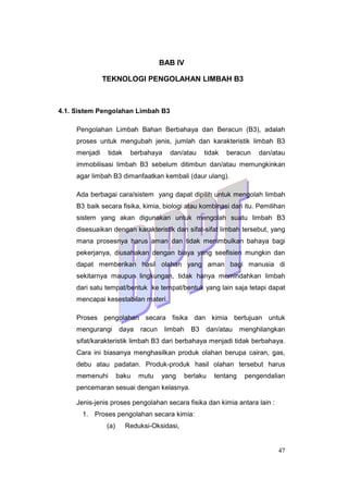 47
BAB IV
TEKNOLOGI PENGOLAHAN LIMBAH B3
4.1. Sistem Pengolahan Limbah B3
Pengolahan Limbah Bahan Berbahaya dan Beracun (B3), adalah
proses untuk mengubah jenis, jumlah dan karakteristik limbah B3
menjadi tidak berbahaya dan/atau tidak beracun dan/atau
immobilisasi limbah B3 sebelum ditimbun dan/atau memungkinkan
agar limbah B3 dimanfaatkan kembali (daur ulang).
Ada berbagai cara/sistem yang dapat dipilih untuk mengolah limbah
B3, baik secara fisika, kimia, biologi atau kombinasi dari itu. Pemilihan
sistem yang akan digunakan untuk mengolah suatu limbah B3
disesuaikan dengan karakteristik dan sifat-sifat limbah tersebut, yang
mana prosesnya harus aman dan tidak menimbulkan bahaya bagi
pekerjanya, diusahakan dengan biaya yang seefisien mungkin dan
dapat memberikan hasil olahan yang aman bagi manusia di
sekitarnya maupun lingkungan, tidak hanya memindahkan limbah
dari satu tempat/bentuk ke tempat/bentuk yang lain saja tetapi dapat
mencapai kesestabilan materi.
Proses pengolahan secara fisika dan kimia bertujuan untuk
mengurangi daya racun limbah B3 dan/atau menghilangkan
sifat/karakteristik limbah B3 dari berbahaya menjadi tidak berbahaya.
Cara ini biasanya menghasilkan produk olahan berupa cairan, gas,
debu atau padatan. Produk-produk hasil olahan tersebut harus
memenuhi baku mutu yang berlaku tentang pengendalian
pencemaran sesuai dengan kelasnya.
Jenis-jenis proses pengolahan secara fisika dan kimia antara lain :
1. Proses pengolahan secara kimia:
(a) Reduksi-Oksidasi,
 