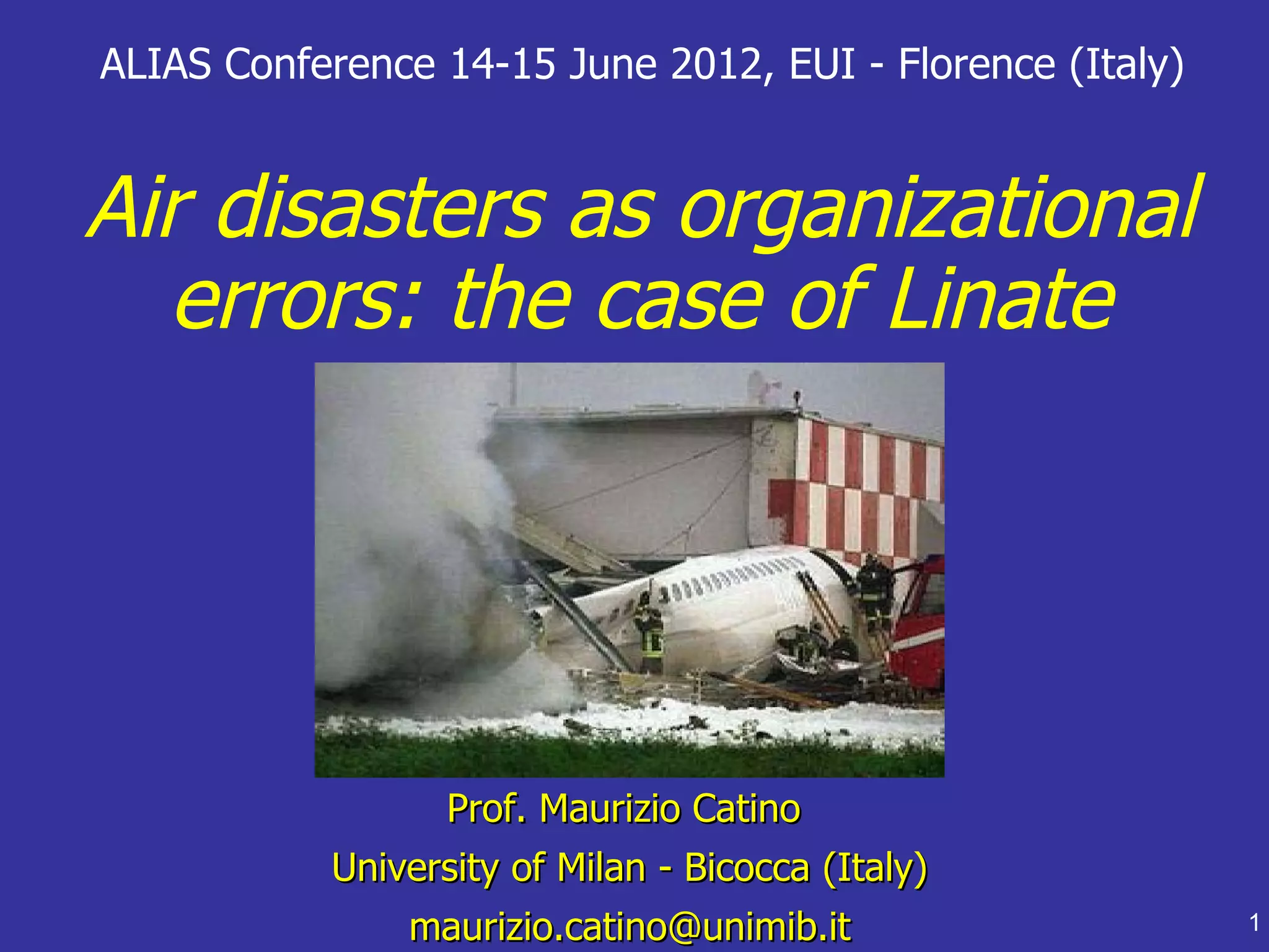 ALIAS Conference 14-15 June 2012, EUI - Florence (Italy)


Air disasters as organizational
  errors: the case of Linate




                 Prof. Maurizio Catino
           University of Milan - Bicocca (Italy)
               maurizio.catino@unimib.it                   1
 