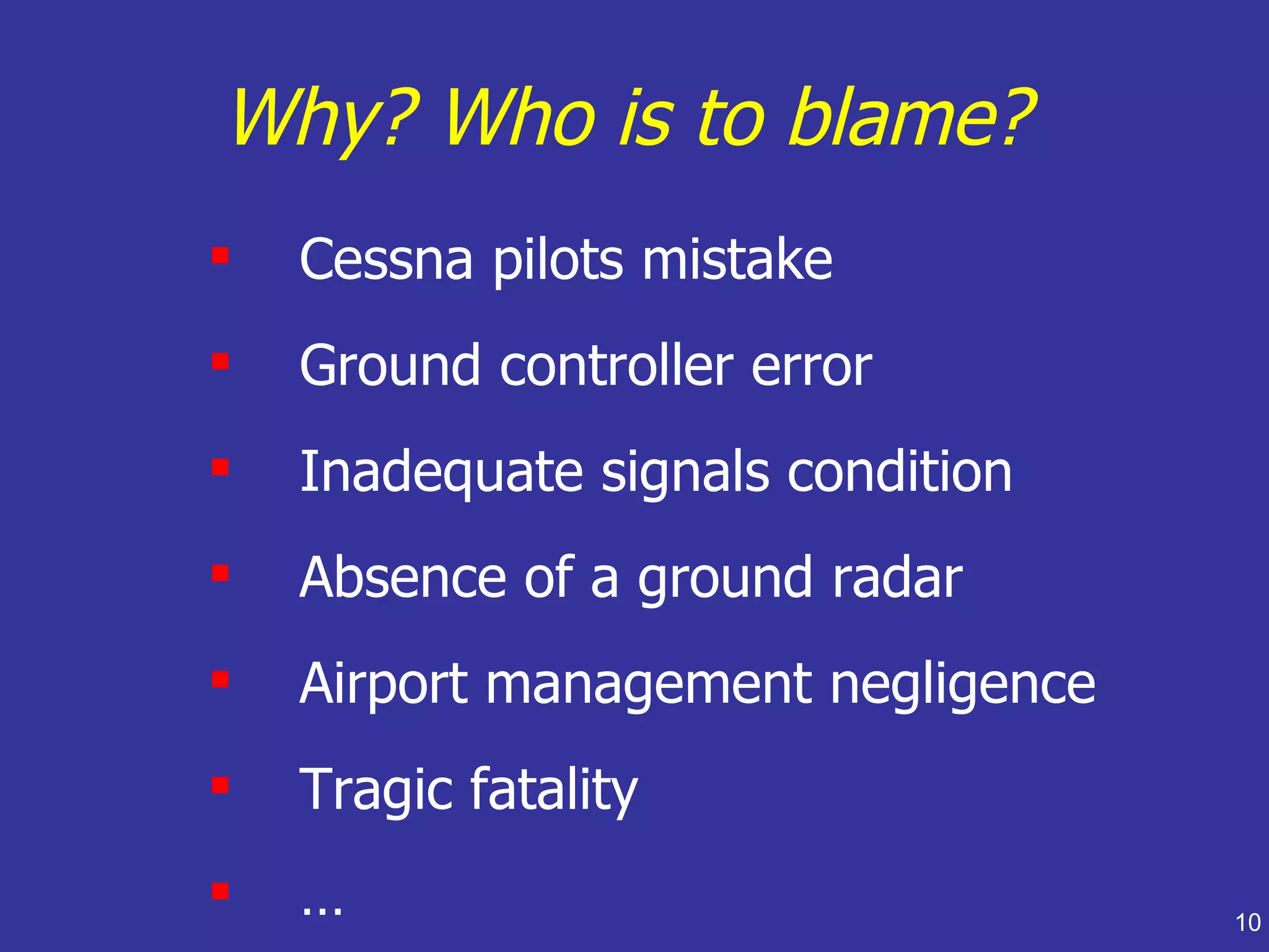 Why? Who is to blame?
   Cessna pilots mistake
   Ground controller error
   Inadequate signals condition
   Absence of a ground radar
   Airport management negligence
   Tragic fatality
   …                               10
 
