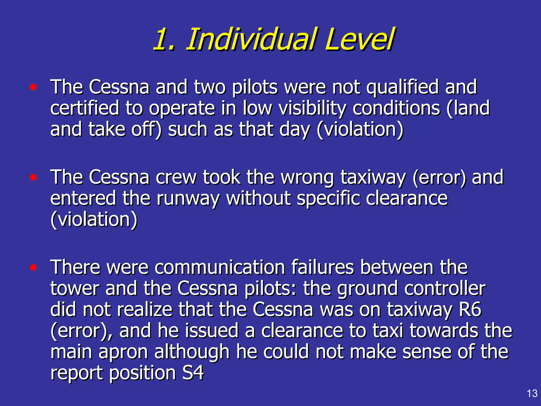 1. Individual Level
• The Cessna and two pilots were not qualified and
  certified to operate in low visibility conditions (land
  and take off) such as that day (violation)

• The Cessna crew took the wrong taxiway (error) and
  entered the runway without specific clearance
  (violation)

• There were communication failures between the
  tower and the Cessna pilots: the ground controller
  did not realize that the Cessna was on taxiway R6
  (error), and he issued a clearance to taxi towards the
  main apron although he could not make sense of the
  report position S4
                                                            13
 