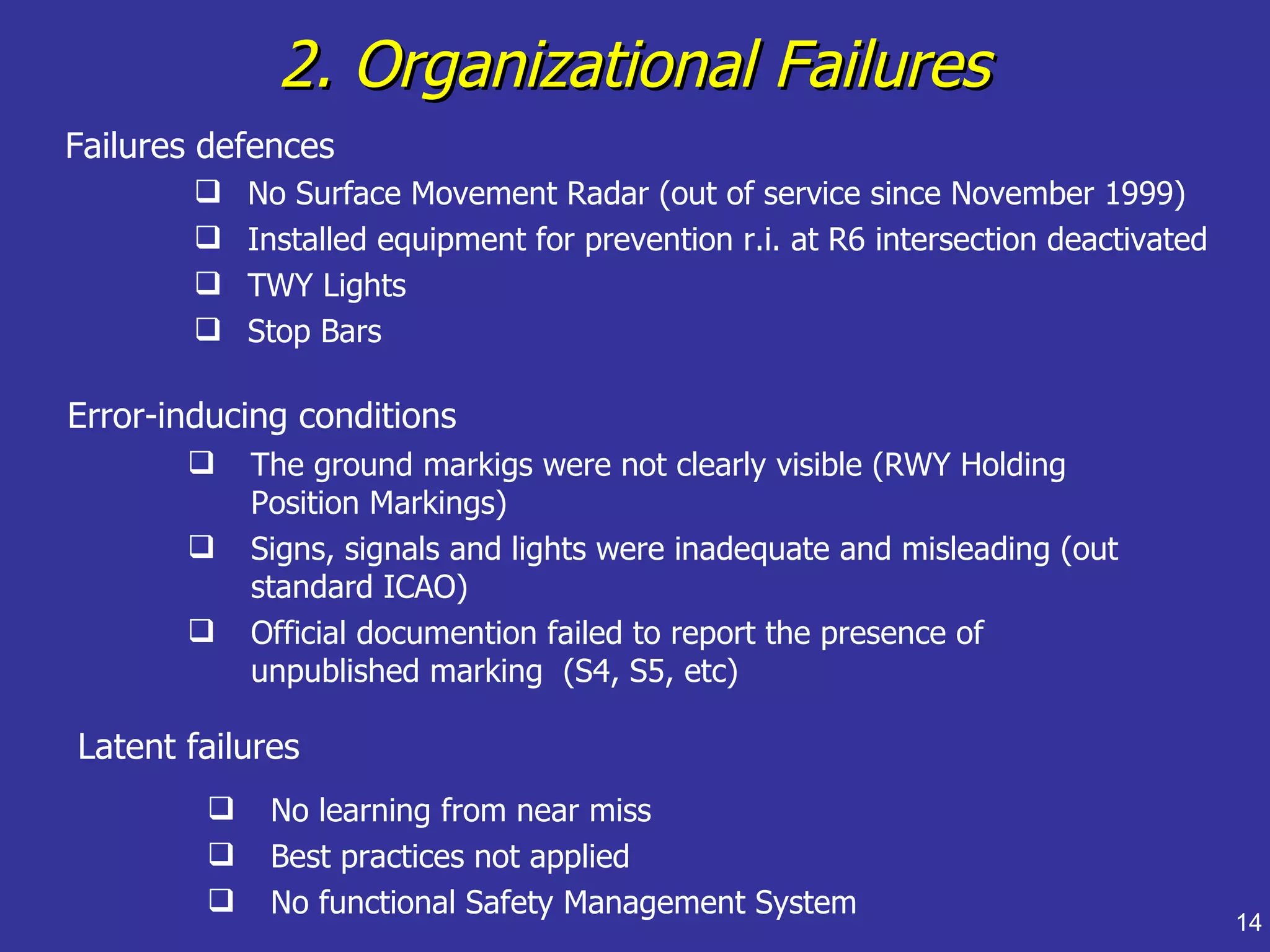 2. Organizational Failures
Failures defences
           No Surface Movement Radar (out of service since November 1999)
           Installed equipment for prevention r.i. at R6 intersection deactivated
           TWY Lights
           Stop Bars

Error-inducing conditions
           The ground markigs were not clearly visible (RWY Holding
            Position Markings)
           Signs, signals and lights were inadequate and misleading (out
            standard ICAO)
           Official documention failed to report the presence of
            unpublished marking (S4, S5, etc)

Latent failures
            No learning from near miss
            Best practices not applied
            No functional Safety Management System
                                                                                     14
 
