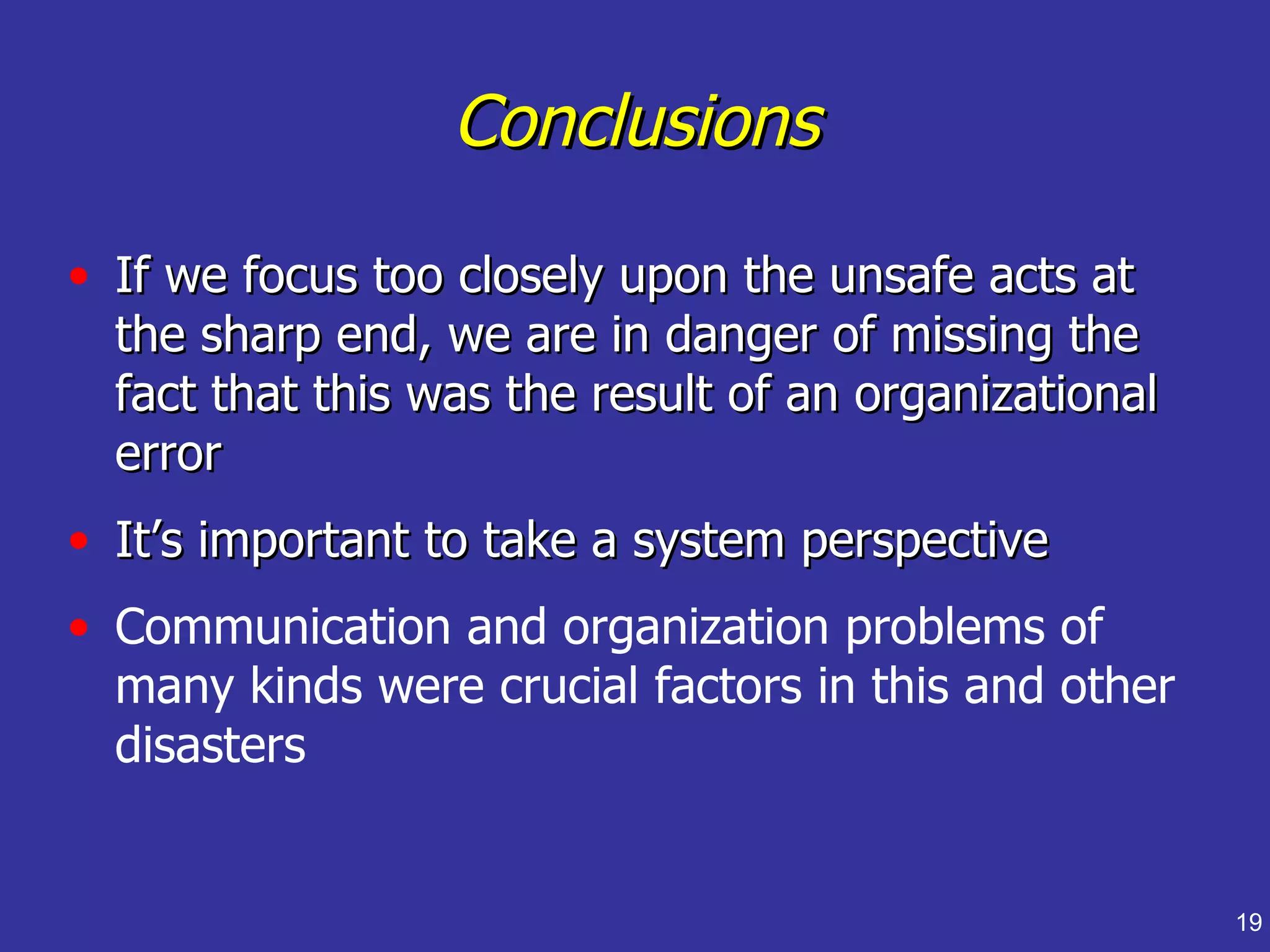 Conclusions

• If we focus too closely upon the unsafe acts at
  the sharp end, we are in danger of missing the
  fact that this was the result of an organizational
  error
• It’s important to take a system perspective
• Communication and organization problems of
  many kinds were crucial factors in this and other
  disasters


                                                       19
 