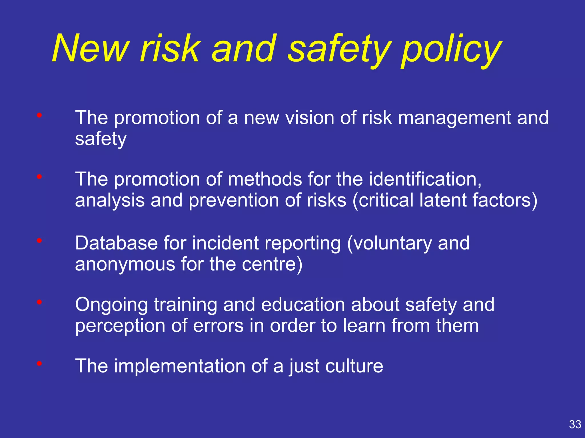 New risk and safety policy
•    The promotion of a new vision of risk management and
     safety
•    The promotion of methods for the identification,
     analysis and prevention of risks (critical latent factors)

•    Database for incident reporting (voluntary and
     anonymous for the centre)
•    Ongoing training and education about safety and
     perception of errors in order to learn from them
•    The implementation of a just culture

                                                                  33
 