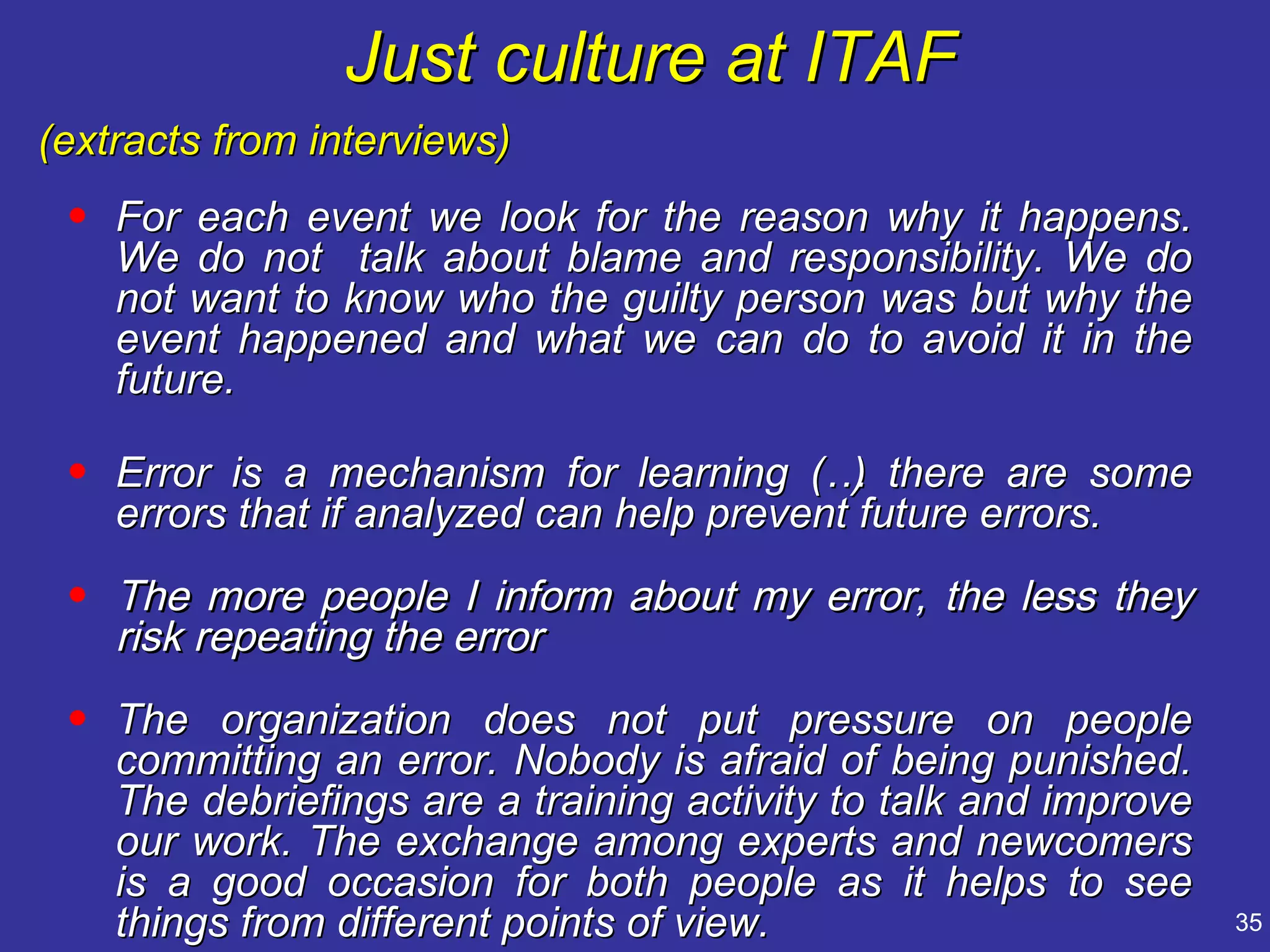 Just culture at ITAF
(extracts from interviews)
 • For each event we look for the reason why it happens.
   We do not talk about blame and responsibility. We do
   not want to know who the guilty person was but why the
   event happened and what we can do to avoid it in the
   future.

 • Error is a mechanism for learning (… there are some
                                           )
   errors that if analyzed can help prevent future errors.
 • The more people I inform about my error, the less they
   risk repeating the error
 • The organization does not put pressure on people
   committing an error. Nobody is afraid of being punished.
   The debriefings are a training activity to talk and improve
   our work. The exchange among experts and newcomers
   is a good occasion for both people as it helps to see
   things from different points of view.                         35
 