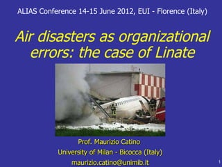 ALIAS Conference 14-15 June 2012, EUI - Florence (Italy)


Air disasters as organizational
  errors: the case of Linate




                 Prof. Maurizio Catino
           University of Milan - Bicocca (Italy)
               maurizio.catino@unimib.it                   1
 