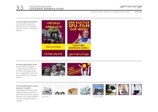 3.3                DESIGNGRUNDLAGEN
                   FOTOGRAFIE, BANNER & TEASER
                                                 ONLINE STYLEGUIDE . VERSION 1.1 // © 2005 NEUE DIGITALE GMBH //   SEITE 14/55




Anwendungsbeispiele Banner
Die Fotografien werden bei
Bannern immer auf flächigem
brombeerfarbenen Hintergrund
platziert.




Anwendungsbeispiele Teaser
Schwarz-Weiss-Fotografien
in Teasermodulen werden auf
Brombeer-Hintergrund einge-
setzt. Farbige Bilder findet man
aussschließlich im Community-
Bereich..




Anwendungsbeispiele content-
bezogene Fotografie
Abwicklungsorientierte Darstel-
lungen auf den Unternehmens-
seiten werden mit einem grauem
Rahmen und E-Special Angebote      Unternehmen      E-Specials, Reiseziele
mit einem Brombeer-Rahmen
versehen.
 