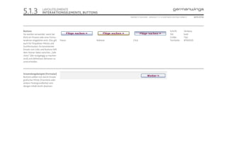 5.1.3                LAYOUTELEMENTE
                     INTERAKTIONSELEMENTE, BUTTONS
                                                            ONLINE STYLEGUIDE . VERSION 1.1 // © 2005 NEUE DIGITALE GMBH //      SEITE 27/55




Buttons                                                                                                 Schrift:       Verdana
Sie werden verwendet, wenn bei                                                                          Stil:          bold
Klick ein Prozess oder eine Formu-                                                                      Größe:         11pt
laraktion eingeleitet wird. Dies gilt   Passiv   Rollover      Click                                    Textfarbe:     #76003D
auch für Dropdown-Menüs und
Suchformulare. Ein konsistenter
Einsatz von Links und Buttons hilft
dem Nutzer dabei zwischen „Safe
clicks“ (die rückgängig zu machen
sind) und definitiven Aktionen zu
unterscheiden.




Anwendungsbeispiel (Formular)
Buttons sollten sich durch Einsatz
grafischer Mittel (Trennlinie oder
andere Hintergrundfarbe) vom
übrigen Inhalt leicht absetzen.
 