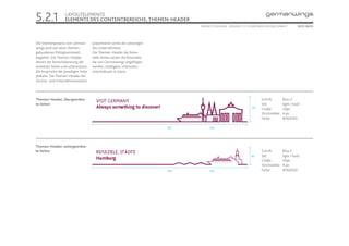 5.2.1              LAYOUTELEMENTE
                   ELEMENTE DES CONTENTBEREICHS, THEMEN-HEADER
                                                                                 ONLINE STYLEGUIDE . VERSION 1.1 // © 2005 NEUE DIGITALE GMBH //       SEITE 28/55




Die Internetpräsenz von German-      präsentieren seriös die Leistungen
wings wird von einer themen-         des Unternehmens.
gebundenen Piktogrammwelt            Die Themen-Header der Reise-
begleitet. Die Themen-Header         ziele-Seiten setzen die Reiseziele,
dienen der Bereichskennung der       die von Germanwings angeflogen
einzelnen Seiten und unterstützen    werden, intelligent, informativ-
die Ansprüche der jeweiligen Seite   unterhaltsam in Szene.
plakativ. Die Themen-Header der
Service- und Unternehmensseiten




Themen-Header, übergeordne-                                                                                                  Schrift:        Bliss 2
te Seiten                                                                                                                    Stil:           light / bold
                                                                                                                     135
                                                                                                                             Größe:          30pt
                                                                                                                             Strichstärke:   4 px
                                                                                                                             Farbe:          #76003D

                                                                           813         220




Themen-Header, untergeordne-
te Seiten                                                                                                                    Schrift:        Bliss 2
                                                                                                                     90      Stil:           light / bold
                                                                                                                             Größe:          30pt
                                                                                                                             Strichstärke:   4 px
                                                                           813         220                                   Farbe:          #76003D
 