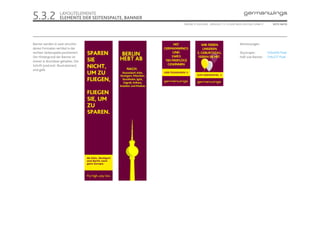 5.3.2               LAYOUTELEMENTE
                    ELEMENTE DER SEITENSPALTE, BANNER
                                                        ONLINE STYLEGUIDE . VERSION 1.1 // © 2005 NEUE DIGITALE GMBH //      SEITE 38/55




Banner werden in zwei verschie-                                                                     Abmessungen:
denen Formaten vertikal in der
rechten Seitenspalte positioniert.                                                                  Skyscraper:           120x600 Pixel
Der Hintergrund der Banner ist                                                                      Half-size Banner:     134x217 Pixel
immer in Brombeer gehalten. Die
Schrift (und evtl. Illustrationen)
sind gelb.
 