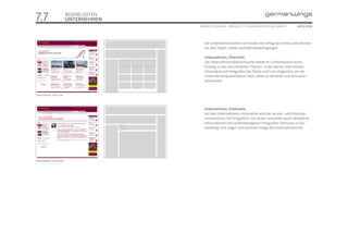 7.7                       BEISPIELSEITEN
                          UNTERNEHMEN
                                           ONLINE STYLEGUIDE . VERSION 1.1 // © 2005 NEUE DIGITALE GMBH //    SEITE 51/55




                                              Die Unternehmensseiten vermitteln den Erfolg der Airline und informie-
                                              ren über Daten, Fakten und Rahmenbedingungen.

                                              Unternehmen, Übersicht
                                              Die Unternehmensübersichtsseite bietet im Contentbereich einen
                                              Einstieg zu den verschiedenen Themen. In der oberen Zeile werden
                                              Infomodule mit Fotografien der Flotte und Crew eingesetzt, um der
                                              Unternehmenspräsentation mehr Leben zu verleihen und Vertrauen
                                              aufzubauen.


Unternehmen, Übersicht



                                              Unternehmen, Unterseite
                                              Auf den Unternehmens-Unterseiten wird der service- und informati-
                                              onsorientierte Stil fortgeführt. Die Seiten vermitteln durch detaillierte
                                              Informationen mit contentbezogenen Fotografien Vertrauen in Ger-
                                              manwings und tragen zum positiven Image des Unternehmens bei.




Unternehmen, Unterseite
 
