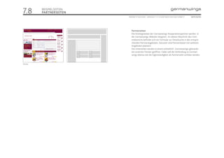 7.8       BEISPIELSEITEN
          PARTNERSEITEN
                           ONLINE STYLEGUIDE . VERSION 1.1 // © 2005 NEUE DIGITALE GMBH //   SEITE 52/55




                              Partnerseiten
                              Die Einstiegsseiten der Germanwings-Kooperationspartner werden in
                              die Germanwings-Website integriert. Im oberen Abschnitt des Cont-
                              entbereichs befindet sich ein Formular zur Detailsuche in den entspre-
                              chenden Partnerangeboten. Darunter sind Partnerteaser mit weiteren
                              Angeboten platziert.
                              Die Unterseiten werden in einem einheitlich Germanwings-gebrande-
                              ten externen Fenster geöffnet. Dabei soll die Verbindung zu German-
                              wings ebenso wie die Eigenständigkeit als Partnerseite sichtbar werden.


Partner
 