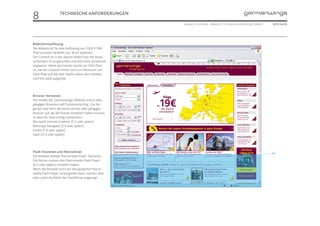 8                  TECHNISCHE ANFORDERUNGEN

                                                        ONLINE STYLEGUIDE . VERSION 1.1 // © 2005 NEUE DIGITALE GMBH //    SEITE 54/55




Bildschirmauflösung
Die Website ist für eine Auflösung von 1024 X 768
Pixel und eine Farbtiefe von 16 bit optimiert.
Der Content ist in der oberen linken Ecke des Brow-
serfensters fix ausgerichtet und wird nicht dynamisch
angepasst. Wenn das Fenster breiter als 1024 Pixel
ist, hat der Content immer noch ein Maximum von
1024 Pixel und die freie Fläche neben den Inhalten
wird mit weiß aufgefüllt.




Browser Versionen
Die Inhalte der Germanwings-Website sind in allen
gängigen Browsern voll funktionstüchtig. Die fol-
gende Liste führt die letzte Version aller gängigen
Browser auf, die die Nutzer installiert haben müssen,
so dass die Seite richtig funktioniert:
Microsoft Internet Explorer (5.5 oder später)
Netscape Navigator (7.0 oder später)
Firefox (1.0 oder später)
Safari (2.0 oder später)




Flash Versionen und Alternativen                                                                                          768
Die Website enthält Macromedia Flash- Elemente.
Die Nutzer müssen den Macromedia Flash Player
(5.0 oder später) installiert haben.
Wenn der Browser nicht auf den geeignten Macro-
media Flash Player zurückgreifen kann, werden alter-
nativ statische Bilder des Flashfilmes angezeigt.
 