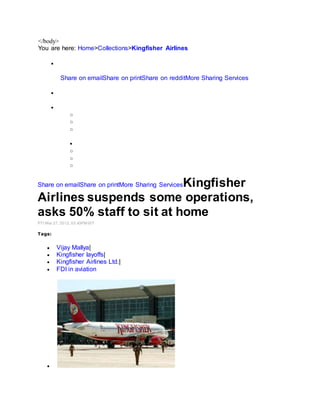 </body>
You are here: Home>Collections>Kingfisher Airlines

Share on emailShare on printShare on redditMore Sharing Services


o
o
o

o
o
o
Share on emailShare on printMore Sharing ServicesKingfisher
Airlines suspends some operations,
asks 50% staff to sit at home
PTI Mar 27, 2012, 03.43PM IST
Tags:
 Vijay Mallya|
 Kingfisher layoffs|
 Kingfisher Airlines Ltd.|
 FDI in aviation

 