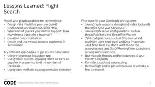 Lessons Learned: Flight
Search
19
Model your graph database for performance
• Design data model for your use cases!
• Understand workload read/write ratio
• What kind of queries you want to support? How
many levels deep into a traversal?
• Consider denormalization…
• Design and use various indexes supported in
JanusGraph
Try different approaches to get results back faster
• Use pre-processor in custom app
• Use gremlin queries, applying filters as early as
possible in a query to limit the number of
traversals
• Use groovy methods as programmable extension
Fine-tune for your workloads and systems
• JanusGraph supports storage and index backends
therefore tune your backends!
• JanusGraph server configurations, such as
threadPoolBoss and threadPoolWorker
• JVM configurations, such as Xms (initial and
minimum Java heap size) and Xmx (maximum
Java heap size) You don’t want to see the
annoying java.lang.OutOfMemoryError exceptions
or long and slower GCs.
• Use multiple threads and/or instances to your
system’s capacity
• Consider cloud and auto-scaling
• Be thorough and be patient because it will take a
few iterations!
DataWorks Summit Berlin / April 18, 2018 / © 2018 IBM Corporation
 
