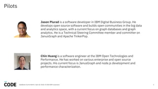 Pilots
2DataWorks Summit Berlin / April 18, 2018 / © 2018 IBM Corporation
Jason Plurad is a software developer in IBM Digital Business Group. He
develops open source software and builds open communities in the big data
and analytics space, with a current focus on graph databases and graph
analytics. He is a Technical Steering Committee member and committer on
JanusGraph and Apache TinkerPop.
Chin Huang is a software engineer at the IBM Open Technologies and
Performance. He has worked on various enterprise and open source
projects. His current focus is JanusGraph and node.js development and
performance characterization.
 