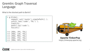 Gremlin: Graph Traversal
Language
7
What is the shortest path to Berlin?
DataWorks Summit Berlin / April 18, 2018 / © 2018 IBM Corporation
Apache TinkerPop
https://tinkerpop.apache.org
> g.V(rdu).
repeat( out('route').simplePath() ).
until( has('code’, TXL') ).
limit(5).
path().by('code').
toList()
==> [RDU, JFK, TXL]
==> [RDU, LAX, TXL]
==> [RDU, MIA, TXL]
==> [RDU, YYZ, TXL]
==> [RDU, SFO, TXL]
 