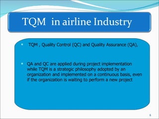 TQM , Quality Control (QC) and Quality Assurance (QA),  QA and QC are applied during project implementation while TQM is a strategic philosophy adopted by an organization and implemented on a continuous basis, even if the organization is waiting to perform a new project 
