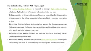 Why Airline Booking Software With FlightsLogic ?
• An Airline Booking Software is required to manage flight ticket booking,
scheduling flights, delivery of necessary information to the end-user.
• To be competitive in the market in terms of turnover, goodwill and profit generation
it is necessary for the airline companies to have an effective computer reservation
system.
• The Airline Booking Software delivers various services for the customer such as
flight search software, 24/7 status check availability, confidential payment gateway,
price search, and other necessary tasks, etc.
• The online Airline Booking Software has made the process of travel easy for the
customers and corporate as well.
• The Airline Booking Software is a web-based online booking solution that helps in
consolidating data from all airlines through the use of global distribution systems.
 