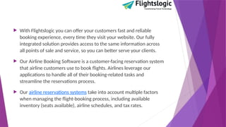  With Flightslogic you can offer your customers fast and reliable
booking experience, every time they visit your website. Our fully
integrated solution provides access to the same information across
all points of sale and service, so you can better serve your clients.
 Our Airline Booking Software is a customer-facing reservation system
that airline customers use to book flights. Airlines leverage our
applications to handle all of their booking-related tasks and
streamline the reservations process.
 Our airline reservations systems take into account multiple factors
when managing the flight-booking process, including available
inventory (seats available), airline schedules, and tax rates.
 