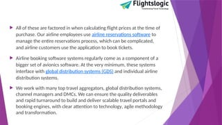  All of these are factored in when calculating flight prices at the time of
purchase. Our airline employees use airline reservations software to
manage the entire reservations process, which can be complicated,
and airline customers use the application to book tickets.
 Airline booking software systems regularly come as a component of a
bigger set of avionics software. At the very minimum, these systems
interface with global distribution systems (GDS) and individual airline
distribution systems.
 We work with many top travel aggregators, global distribution systems,
channel managers and DMCs. We can ensure the quality deliverables
and rapid turnaround to build and deliver scalable travel portals and
booking engines, with clear attention to technology‚ agile methodology
and transformation.
 