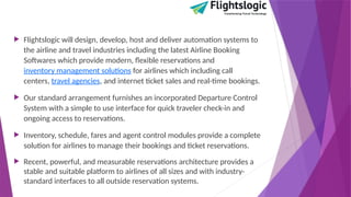  Flightslogic will design, develop, host and deliver automation systems to
the airline and travel industries including the latest Airline Booking
Softwares which provide modern, flexible reservations and
inventory management solutions for airlines which including call
centers, travel agencies, and internet ticket sales and real-time bookings.
 Our standard arrangement furnishes an incorporated Departure Control
System with a simple to use interface for quick traveler check-in and
ongoing access to reservations.
 Inventory, schedule, fares and agent control modules provide a complete
solution for airlines to manage their bookings and ticket reservations.
 Recent, powerful, and measurable reservations architecture provides a
stable and suitable platform to airlines of all sizes and with industry-
standard interfaces to all outside reservation systems.
 