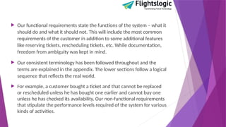  Our functional requirements state the functions of the system – what it
should do and what it should not. This will include the most common
requirements of the customer in addition to some additional features
like reserving tickets, rescheduling tickets, etc. While documentation,
freedom from ambiguity was kept in mind.
 Our consistent terminology has been followed throughout and the
terms are explained in the appendix. The lower sections follow a logical
sequence that reflects the real world.
 For example, a customer bought a ticket and that cannot be replaced
or rescheduled unless he has bought one earlier and cannot buy one
unless he has checked its availability. Our non-functional requirements
that stipulate the performance levels required of the system for various
kinds of activities.
 