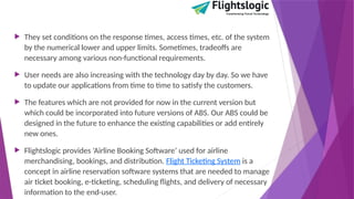  They set conditions on the response times, access times, etc. of the system
by the numerical lower and upper limits. Sometimes, tradeoffs are
necessary among various non-functional requirements.
 User needs are also increasing with the technology day by day. So we have
to update our applications from time to time to satisfy the customers.
 The features which are not provided for now in the current version but
which could be incorporated into future versions of ABS. Our ABS could be
designed in the future to enhance the existing capabilities or add entirely
new ones.
 Flightslogic provides ‘Airline Booking Software’ used for airline
merchandising, bookings, and distribution. Flight Ticketing System is a
concept in airline reservation software systems that are needed to manage
air ticket booking, e-ticketing, scheduling flights, and delivery of necessary
information to the end-user.
 