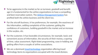  To be aggressive in the market as far as turnover, goodwill and benefit
age it is fundamental for the airline organizations to have a compelling
and best reservation system. The Airlines Management System has
profited both the airline business and the client too.
 For the aircraft business, it has preferences, for example, the exactness of
the information, settling complaints of the customer, getting the
confidence of customers, building goodwill in the market and an increase
in the surplus, etc.
 For the customer, it has favorable circumstances, for example, basic and
convenient access of information, the security of their money, a sparing
of time, value assessment, flight ticket programming, ease in holding and
getting offers from a couple of airline associations.
 We are a dominant travel technology organization offering travel
technology items to organizations occupied with the travel division.
 