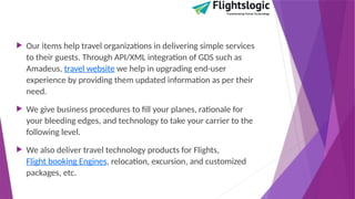  Our items help travel organizations in delivering simple services
to their guests. Through API/XML integration of GDS such as
Amadeus, travel website we help in upgrading end-user
experience by providing them updated information as per their
need.
 We give business procedures to fill your planes, rationale for
your bleeding edges, and technology to take your carrier to the
following level.
 We also deliver travel technology products for Flights,
Flight booking Engines, relocation, excursion, and customized
packages, etc.
 