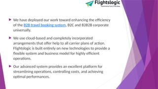  We have deployed our work toward enhancing the efficiency
of the B2B travel booking system, B2C and B2B2B corporate
universally.
 We use cloud-based and completely incorporated
arrangements that offer help to all carrier plans of action.
Flightslogic is built entirely on new technologies to provide a
flexible system and business model for highly efficient
operations.
 Our advanced system provides an excellent platform for
streamlining operations, controlling costs, and achieving
optimal performances.
 