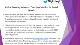 Airline Booking Software - One Stop Solution for Travel
Needs
 Airline Booking Software (ABS) is online application software used to
retain, retrieve information and perform transactions related to air travel.
Originally designed and performed by airlines, ABS was later developed
for the use of travel agencies.
 Global distribution systems (GDS) are the process of book and sell tickets
for multiple airlines by the major ABS operations. The Airlines have
regretted most of their direct holdings to dedicated and committed GDS
companies, who made their systems accessible to customers through
Internet gateways.
 Modern GDS is providing services like booking hotel rooms and rental cabs
as well as airline tickets. They also provide entry to railway reservations in
some areas even if these are not always in touch with the main system.
 