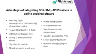 Advantages of integrating GDS, XML, API Providers in
airline booking software
• Searching flights
(one-way/round trip/multi-city)
with detailed pricing
• Frequent flights offers & deals
• Details about baggage fares
• Sorting & filter options by
airlines
• Flight inquiry module
• Allow travelers to select seats
• Print E-tickets option
• Manage service tax
• Supplier commission
management
• Travelers generate the PNR
• Secure payment gateway
• Dynamic packaging flight +
hotel
 
