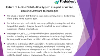 Future of Airline Distribution System as a part of Airline
Booking Software technologies
 The future of aircraft distribution is, to an extraordinary degree, the business
future of the airline business itself.
 The airline needs to be drastically more compelling by the way they sell, with
the goal that travelers discover the worth they look for an aircraft can be
increasingly effective organizations.
 We accept that, by 2021, airline conveyance will develop from its present
inactive, unbending and technology-driven state to an increasingly flexible,
dynamic, and traveler-driven condition which we call Active Distribution.
 Somewhere in the range of 2016 and 2021, the airline distribution network
and their associates in firmly related jobs, for example, Marketing, Sales,
Product, Pricing/Revenue Management, and IT should anticipate a large
number of changes among their travelers, the technology landscape, and
inside the aircraft business environment. These include:
 