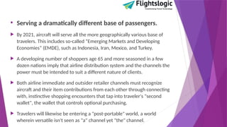 • Serving a dramatically different base of passengers.
 By 2021, aircraft will serve all the more geographically various base of
travelers. This includes so-called “Emerging Markets and Developing
Economies” (EMDE), such as Indonesia, Iran, Mexico, and Turkey.
 A developing number of shoppers age 65 and more seasoned in a few
dozen nations imply that airline distribution system and the channels the
power must be intended to suit a different nature of clients.
 Both airline immediate and outsider retailer channels must recognize
aircraft and their item contributions from each other through connecting
with, instinctive shopping encounters that tap into traveler's "second
wallet", the wallet that controls optional purchasing.
 Travelers will likewise be entering a "post-portable" world, a world
wherein versatile isn't seen as "a" channel yet "the" channel.
 