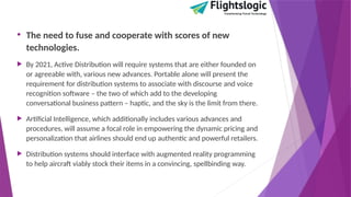• The need to fuse and cooperate with scores of new
technologies.
 By 2021, Active Distribution will require systems that are either founded on
or agreeable with, various new advances. Portable alone will present the
requirement for distribution systems to associate with discourse and voice
recognition software – the two of which add to the developing
conversational business pattern – haptic, and the sky is the limit from there.
 Artificial Intelligence, which additionally includes various advances and
procedures, will assume a focal role in empowering the dynamic pricing and
personalization that airlines should end up authentic and powerful retailers.
 Distribution systems should interface with augmented reality programming
to help aircraft viably stock their items in a convincing, spellbinding way.
 