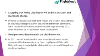 • Accepting that Active Distribution will be both a catalyst and
reaction to change.
 Dynamic Distribution will itself both reason and result in a broad blend
of activities and responses over the aircraft distribution community.
What should the aircraft distribution network hope to see by 2021,
when we should be in the time of Active Distribution?
• Third-party retailers remain in the distribution mix.
 By 2021, aircraft anticipate that their immediate channels should
represent 45% of reservations, up from roughly one-33% in 2016.
TMCs will grow, though slightly, while retail agencies and OTAs will see
significant declines.
 