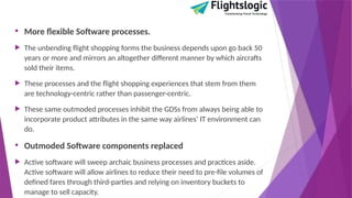 • More flexible Software processes.
 The unbending flight shopping forms the business depends upon go back 50
years or more and mirrors an altogether different manner by which aircrafts
sold their items.
 These processes and the flight shopping experiences that stem from them
are technology-centric rather than passenger-centric.
 These same outmoded processes inhibit the GDSs from always being able to
incorporate product attributes in the same way airlines’ IT environment can
do.
• Outmoded Software components replaced
 Active software will sweep archaic business processes and practices aside.
Active software will allow airlines to reduce their need to pre-file volumes of
defined fares through third-parties and relying on inventory buckets to
manage to sell capacity.
 