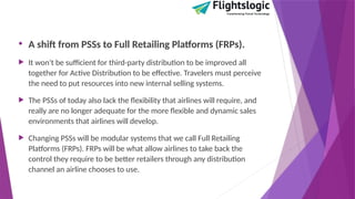 • A shift from PSSs to Full Retailing Platforms (FRPs).
 It won't be sufficient for third-party distribution to be improved all
together for Active Distribution to be effective. Travelers must perceive
the need to put resources into new internal selling systems.
 The PSSs of today also lack the flexibility that airlines will require, and
really are no longer adequate for the more flexible and dynamic sales
environments that airlines will develop.
 Changing PSSs will be modular systems that we call Full Retailing
Platforms (FRPs). FRPs will be what allow airlines to take back the
control they require to be better retailers through any distribution
channel an airline chooses to use.
 