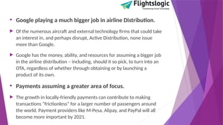 • Google playing a much bigger job in airline Distribution.
 Of the numerous aircraft and external technology firms that could take
an interest in, and perhaps disrupt, Active Distribution, none issue
more than Google.
 Google has the money, ability, and resources for assuming a bigger job
in the airline distribution – including, should it so pick, to turn into an
OTA, regardless of whether through obtaining or by launching a
product of its own.
• Payments assuming a greater area of focus.
 The growth in locally-friendly payments can contribute to making
transactions “frictionless” for a larger number of passengers around
the world. Payment providers like M-Pesa, Alipay, and PayPal will all
become more important by 2021.
 