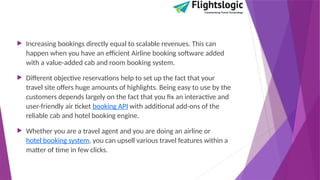  Increasing bookings directly equal to scalable revenues. This can
happen when you have an efficient Airline booking software added
with a value-added cab and room booking system.
 Different objective reservations help to set up the fact that your
travel site offers huge amounts of highlights. Being easy to use by the
customers depends largely on the fact that you fix an interactive and
user-friendly air ticket booking API with additional add-ons of the
reliable cab and hotel booking engine.
 Whether you are a travel agent and you are doing an airline or
hotel booking system, you can upsell various travel features within a
matter of time in few clicks.
 