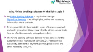 Why Airline Booking Software With FlightsLogic ?
 An Airline Booking Software is required to manage
flight ticket booking, scheduling flights, delivery of necessary
information to the end-user.
 To be competitive in the market in terms of turnover, goodwill
and profit generation it is necessary for the airline companies to
have an effective computer reservation system.
 The Airline Booking Software delivers various services for the
customer such as flight search software, 24/7 status check
availability, confidential payment gateway, price search, and
other necessary tasks, etc.
 