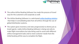  The online Airline Booking Software has made the process of travel
easy for the customers and corporate as well.
 The Airline Booking Software is a web-based online booking solution
that helps in consolidating data from all airlines through the use of
global distribution systems.
 The system gives inventory and rates progressively to clients just as
travel agents. Lately Airline Booking Software is being not only to
make flight reservations but also being used to assist with different
airline management tasks and to meet customer needs from the
initial booking all the way to complete the flight.
 