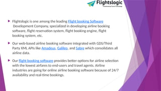  Flightslogic is one among the leading Flight booking Software
Development Company, specialized in developing airline booking
software, flight reservation system, flight booking engine, flight
booking system, etc.
 Our web-based airline booking software integrated with GDS/Third
Party XML APIs like Amadeus, Galileo, and Sabre which consolidates all
airline data.
 Our flight booking software provides better options for airline selection
with the lowest airfares to end-users and travel agents. Airline
industries are going for online airline booking software because of 24/7
availability and real-time bookings.
 