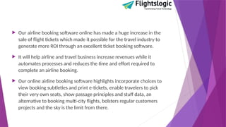  Our airline booking software online has made a huge increase in the
sale of flight tickets which made it possible for the travel industry to
generate more ROI through an excellent ticket booking software.
 It will help airline and travel business increase revenues while it
automates processes and reduces the time and effort required to
complete an airline booking.
 Our online airline booking software highlights incorporate choices to
view booking subtleties and print e-tickets, enable travelers to pick
their very own seats, show passage principles and stuff data, an
alternative to booking multi-city flights, bolsters regular customers
projects and the sky is the limit from there.
 